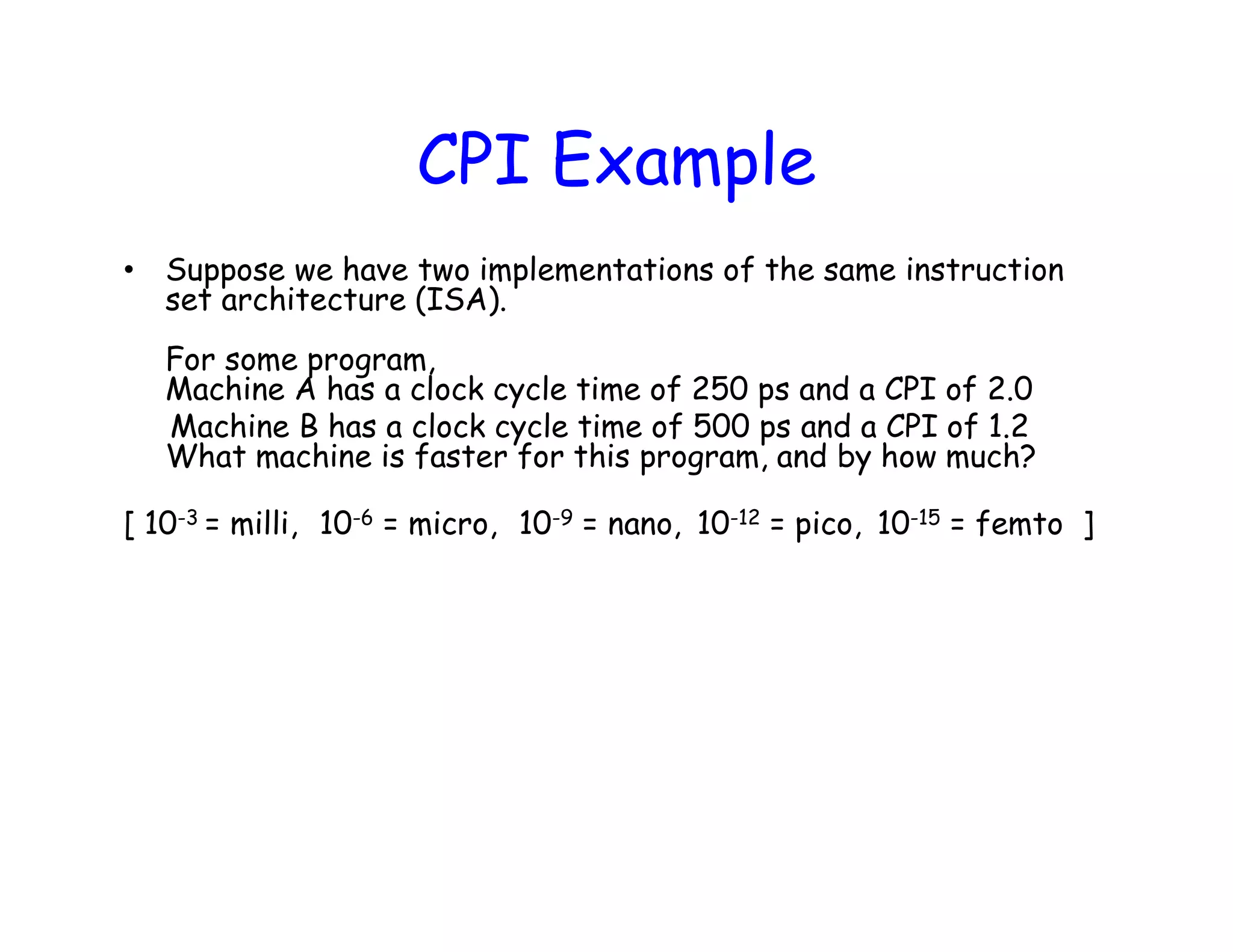 CPI Example • Suppose we have two implementations of the same instruction set architecture (ISA). For some program, Machine A has a clock cycle time of 250 ps and a CPI of 2.0 Machine B has a clock cycle time of 500 ps and a CPI of 1.2 What machine is faster for this program, and by how much? [ 10-3 = milli, 10-6 = micro, 10-9 = nano, 10-12 = pico, 10-15 = femto ] 