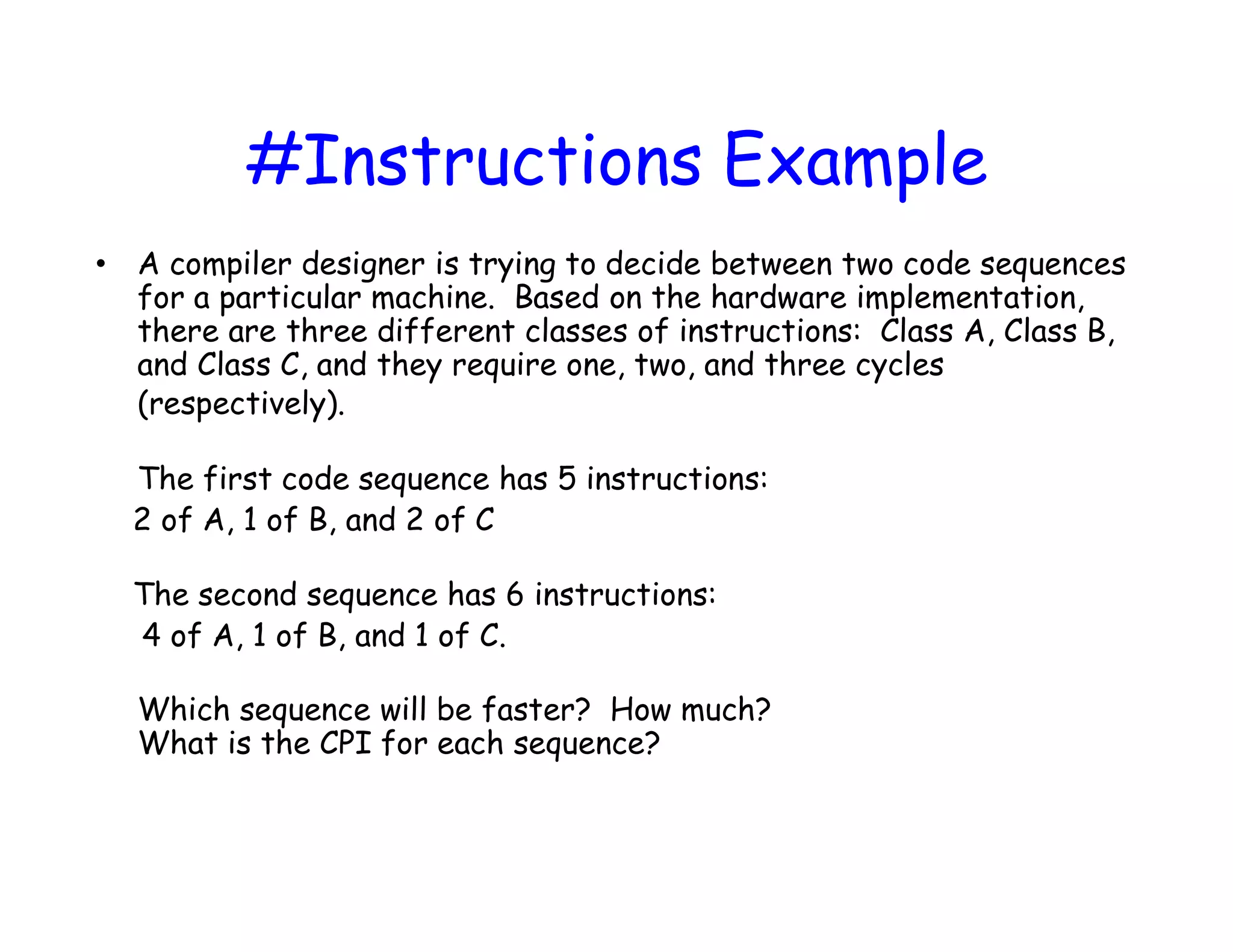 #Instructions Example • A compiler designer is trying to decide between two code sequences for a particular machine. Based on the hardware implementation, there are three different classes of instructions: Class A, Class B, and Class C, and they require one, two, and three cycles (respectively). The first code sequence has 5 instructions: 2 of A, 1 of B, and 2 of C The second sequence has 6 instructions: 4 of A, 1 of B, and 1 of C. Which sequence will be faster? How much? What is the CPI for each sequence? 