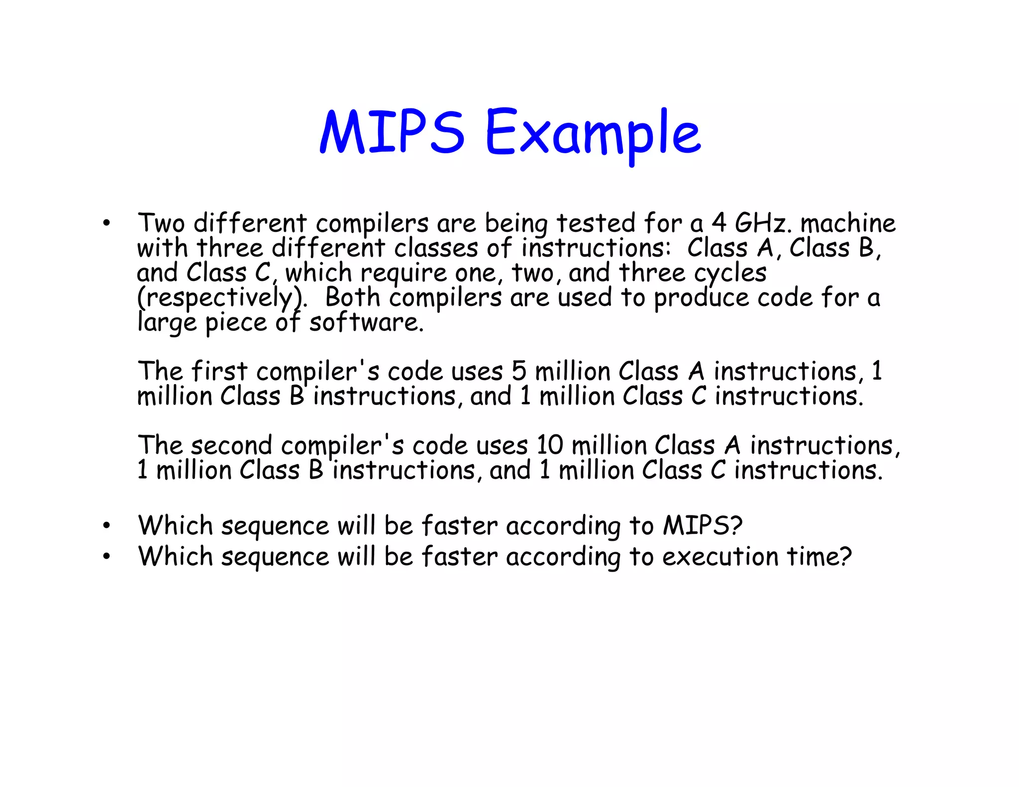 MIPS Example • Two different compilers are being tested for a 4 GHz. machine with three different classes of instructions: Class A, Class B, and Class C, which require one, two, and three cycles (respectively). Both compilers are used to produce code for a large piece of software. The first compiler's code uses 5 million Class A instructions, 1 million Class B instructions, and 1 million Class C instructions. The second compiler's code uses 10 million Class A instructions, 1 million Class B instructions, and 1 million Class C instructions. • Which sequence will be faster according to MIPS? • Which sequence will be faster according to execution time? 