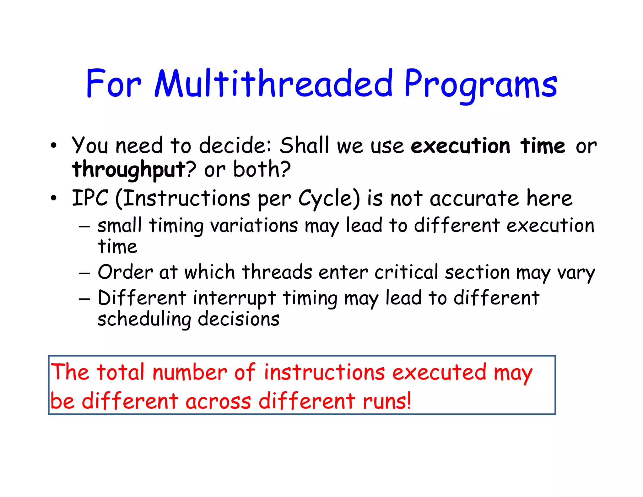 For Multithreaded Programs • You need to decide: Shall we use execution time or throughput? or both? • IPC (Instructions per Cycle) is not accurate here – small timing variations may lead to different execution time – Order at which threads enter critical section may vary – Different interrupt timing may lead to different scheduling decisions The total number of instructions executed may be different across different runs! 