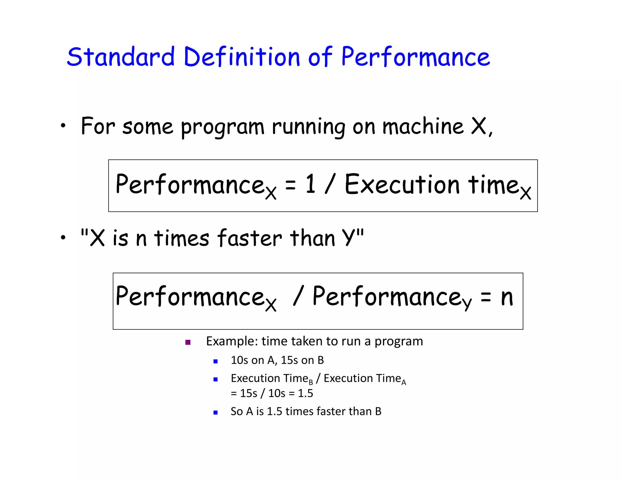 • For some program running on machine X, PerformanceX = 1 / Execution timeX • "X is n times faster than Y" PerformanceX / PerformanceY = n Standard Definition of Performance  Example: time taken to run a program  10s on A, 15s on B  Execution TimeB / Execution TimeA = 15s / 10s = 1.5  So A is 1.5 times faster than B 