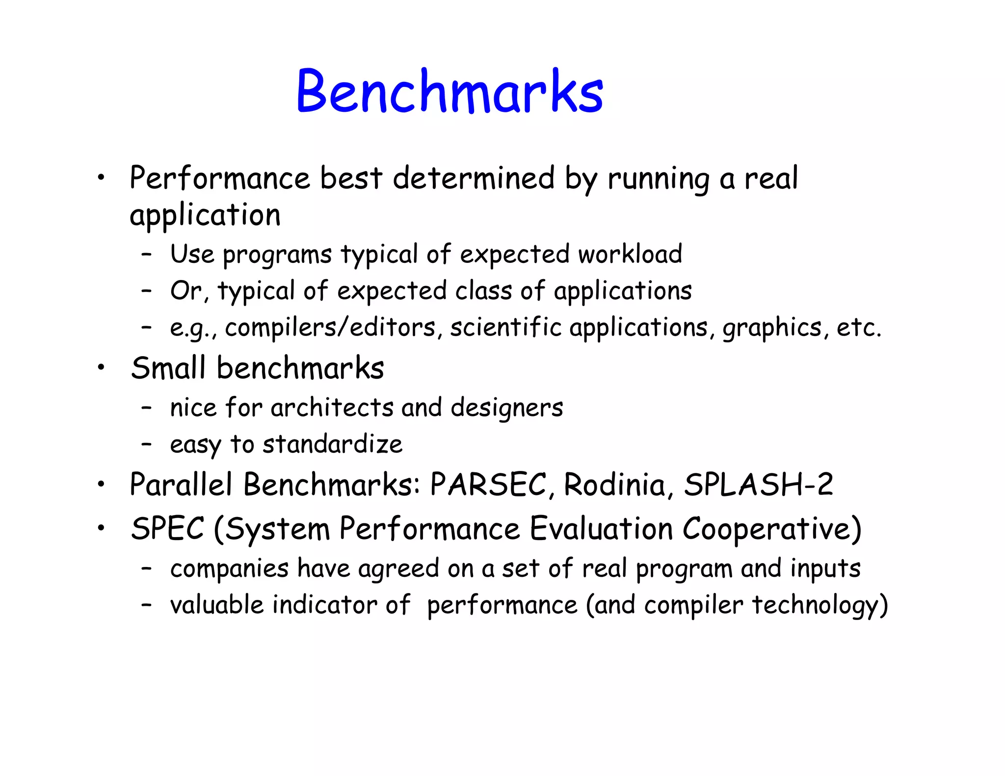 • Performance best determined by running a real application – Use programs typical of expected workload – Or, typical of expected class of applications – e.g., compilers/editors, scientific applications, graphics, etc. • Small benchmarks – nice for architects and designers – easy to standardize • Parallel Benchmarks: PARSEC, Rodinia, SPLASH-2 • SPEC (System Performance Evaluation Cooperative) – companies have agreed on a set of real program and inputs – valuable indicator of performance (and compiler technology) Benchmarks 
