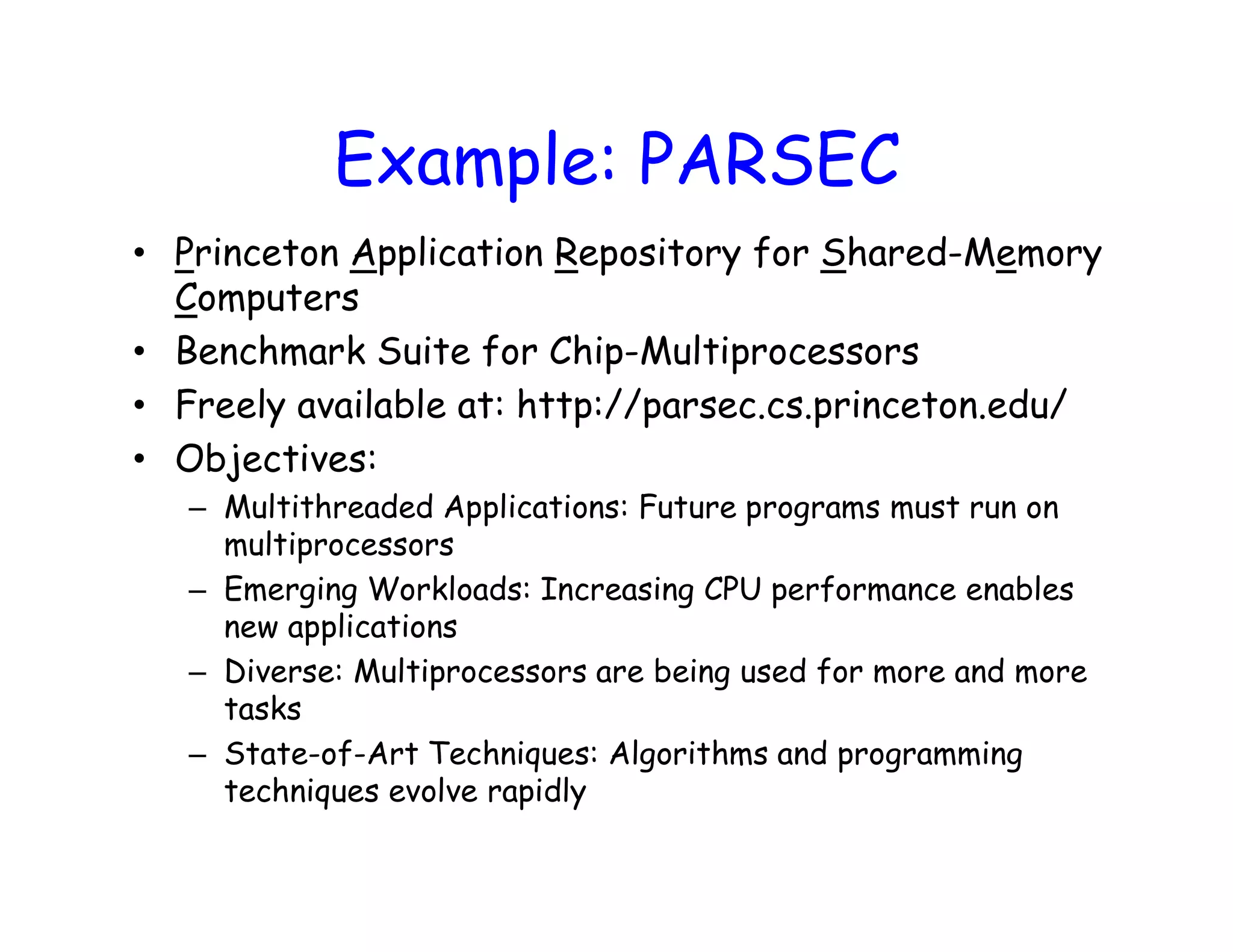 Example: PARSEC • Princeton Application Repository for Shared-Memory Computers • Benchmark Suite for Chip-Multiprocessors • Freely available at: http://parsec.cs.princeton.edu/ • Objectives: – Multithreaded Applications: Future programs must run on multiprocessors – Emerging Workloads: Increasing CPU performance enables new applications – Diverse: Multiprocessors are being used for more and more tasks – State-of-Art Techniques: Algorithms and programming techniques evolve rapidly 