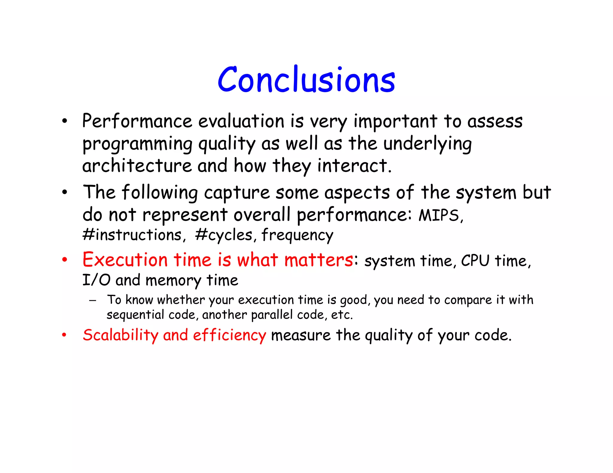 Conclusions • Performance evaluation is very important to assess programming quality as well as the underlying architecture and how they interact. • The following capture some aspects of the system but do not represent overall performance: MIPS, #instructions, #cycles, frequency • Execution time is what matters: system time, CPU time, I/O and memory time – To know whether your execution time is good, you need to compare it with sequential code, another parallel code, etc. • Scalability and efficiency measure the quality of your code. Powered by TCPDF (www.tcpdf.org)Powered by TCPDF (www.tcpdf.org) 