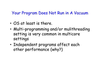Your Program Does Not Run in A Vacuum
• OS at least is there.
• Multi-programming and/or mulithreading
setting is very common in multicore
settings
• Independent programs affect each
other performance (why?)
 