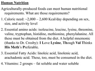 Human Nutrition
Agriculturally-produced foods can meet human nutritional
requirements. What are those requirements?
1. Caloric need: ~2,000 – 2,600 Kcal/day depending on sex,
size, and activity level
2. Essential amino acids: isoleucine, leucine, lysine, threonine,
valine, tryptophan, histidine, methionine, phenylalanine. All
these must be obtained from the diet. A helpful mnemonic
(thanks to Dr. Crosby): I Love Lysine, Though Val Thinks
His Meth’s Preferable.
3. Essential Fatty Acids: linoleic acid, linolenic acid,
arachadonic acid. These, too, must be consumed in the diet.
4. Vitamins: 2 groups – fat soluble and water soluble
 