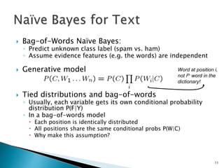  Bag-of-Words Naïve Bayes:
◦ Predict unknown class label (spam vs. ham)
◦ Assume evidence features (e.g. the words) are independent
 Generative model
 Tied distributions and bag-of-words
◦ Usually, each variable gets its own conditional probability
distribution P(F|Y)
◦ In a bag-of-words model
 Each position is identically distributed
 All positions share the same conditional probs P(W|C)
 Why make this assumption?
Word at position i,
not ith word in the
dictionary!
11
 