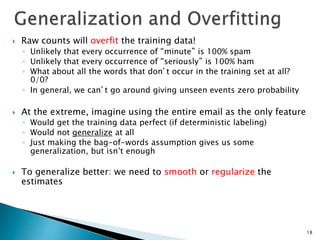  Raw counts will overfit the training data!
◦ Unlikely that every occurrence of “minute” is 100% spam
◦ Unlikely that every occurrence of “seriously” is 100% ham
◦ What about all the words that don’t occur in the training set at all?
0/0?
◦ In general, we can’t go around giving unseen events zero probability
 At the extreme, imagine using the entire email as the only feature
◦ Would get the training data perfect (if deterministic labeling)
◦ Would not generalize at all
◦ Just making the bag-of-words assumption gives us some
generalization, but isn’t enough
 To generalize better: we need to smooth or regularize the
estimates
18
 