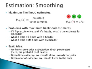  Maximum likelihood estimates:
 Problems with maximum likelihood estimates:
◦ If I flip a coin once, and it’s heads, what’s the estimate for
P(heads)?
◦ What if I flip 10 times with 8 heads?
◦ What if I flip 10M times with 8M heads?
 Basic idea:
◦ We have some prior expectation about parameters
(here, the probability of heads)
◦ Given little evidence, we should skew towards our prior
◦ Given a lot of evidence, we should listen to the data
r g g
19
 