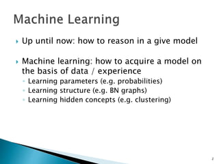  Up until now: how to reason in a give model
 Machine learning: how to acquire a model on
the basis of data / experience
◦ Learning parameters (e.g. probabilities)
◦ Learning structure (e.g. BN graphs)
◦ Learning hidden concepts (e.g. clustering)
2
 