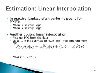  In practice, Laplace often performs poorly for
P(X|Y):
◦ When |X| is very large
◦ When |Y| is very large
 Another option: linear interpolation
◦ Also get P(X) from the data
◦ Make sure the estimate of P(X|Y) isn’t too different from
P(X)
◦ What if  is 0? 1?
21
 