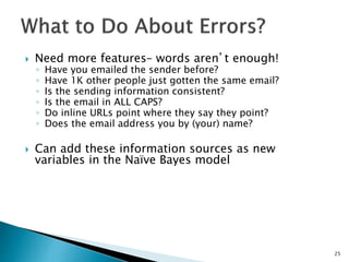 Need more features– words aren’t enough!
◦ Have you emailed the sender before?
◦ Have 1K other people just gotten the same email?
◦ Is the sending information consistent?
◦ Is the email in ALL CAPS?
◦ Do inline URLs point where they say they point?
◦ Does the email address you by (your) name?
 Can add these information sources as new
variables in the Naïve Bayes model
25
 