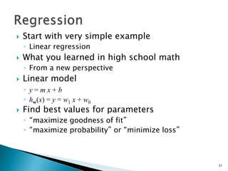  Start with very simple example
◦ Linear regression
 What you learned in high school math
◦ From a new perspective
 Linear model
◦ y = m x + b
◦ hw(x) = y = w1 x + w0
 Find best values for parameters
◦ “maximize goodness of fit”
◦ “maximize probability” or “minimize loss”
31
 