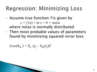 ◦ Assume true function f is given by
y = f (x) = m x + b + noise
where noise is normally distributed
◦ Then most probable values of parameters
found by minimizing squared-error loss:
Loss(hw ) = Σj (yj – hw(xj))2
32
 