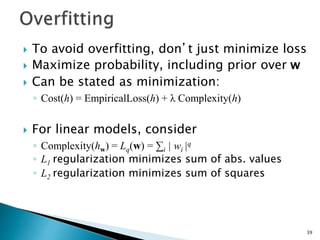  To avoid overfitting, don’t just minimize loss
 Maximize probability, including prior over w
 Can be stated as minimization:
◦ Cost(h) = EmpiricalLoss(h) + λ Complexity(h)
 For linear models, consider
◦ Complexity(hw) = Lq(w) = ∑i | wi |q
◦ L1 regularization minimizes sum of abs. values
◦ L2 regularization minimizes sum of squares
39
 