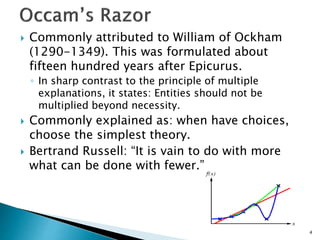 4
 Commonly attributed to William of Ockham
(1290-1349). This was formulated about
fifteen hundred years after Epicurus.
◦ In sharp contrast to the principle of multiple
explanations, it states: Entities should not be
multiplied beyond necessity.
 Commonly explained as: when have choices,
choose the simplest theory.
 Bertrand Russell: “It is vain to do with more
what can be done with fewer.”
 