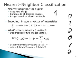  Nearest neighbor for digits:
◦ Take new image
◦ Compare to all training images
◦ Assign based on closest example
 Encoding: image is vector of intensities:
 What’s the similarity function?
◦ Dot product of two images vectors?
◦ Usually normalize vectors so ||x|| = 1
◦ min = 0 (when?), max = 1 (when?)
48
 