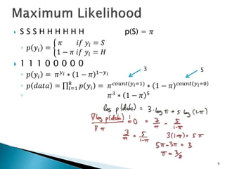 9
 S S S H H H H H H p(S) = 𝜋
◦ 𝑝 𝑦𝑖 =
𝜋 𝑖𝑓 𝑦𝑖 = 𝑆
1 − 𝜋 𝑖𝑓 𝑦𝑖 = 𝐻
 1 1 1 0 0 0 0 0
◦ 𝑝 𝑦𝑖 = 𝜋𝑦𝑖 ∗ 1 − 𝜋 1−𝑦𝑖
◦ 𝑝 𝑑𝑎𝑡𝑎 = 𝑖=1
8
𝑝 𝑦𝑖 = 𝜋𝑐𝑜𝑢𝑛𝑡(𝑦𝑖=1)
∗ 1 − 𝜋 𝑐𝑜𝑢𝑛𝑡 𝑦𝑖=0
◦ 𝜋3
∗ 1 − 𝜋 5
3 5
 