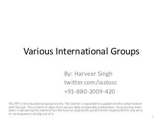Various International Groups
By: Harveer Singh
twitter.com/iastoss
+91-880-2009-420
This PPT is for educational purpose only. The learner is expected to supplement the video lecture
with this ppt. The content is taken from various daily and weekly publications. Due care has been
taken in preparing the material but the tutor or superprofs would not be responsible for any error
or consequences arising out of it.
1
 