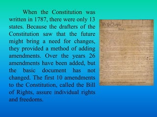 When the Constitution was 
written in 1787, there were only 13 
states. Because the drafters of the 
Constitution saw that the future 
might bring a need for changes, 
they provided a method of adding 
amendments. Over the years 26 
amendments have been added, but 
the basic document has not 
changed. The first 10 amendments 
to the Constitution, called the Bill 
of Rights, assure individual rights 
and freedoms. 
 