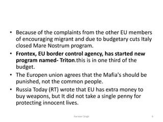 • Because of the complaints from the other EU members
of encouraging migrant and due to budgetary cuts Italy
closed Mare Nostrum program.
• Frontex, EU border control agency, has started new
program named- Triton.this is in one third of the
budget.
• The Europen union agrees that the Mafia's should be
punished, not the common people.
• Russia Today (RT) wrote that EU has extra money to
buy weapons, but It did not take a single penny for
protecting innocent lives.
6Harveer Singh
 