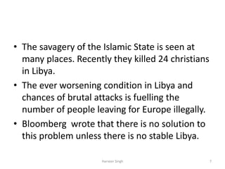 • The savagery of the Islamic State is seen at
many places. Recently they killed 24 christians
in Libya.
• The ever worsening condition in Libya and
chances of brutal attacks is fuelling the
number of people leaving for Europe illegally.
• Bloomberg wrote that there is no solution to
this problem unless there is no stable Libya.
7Harveer Singh
 