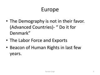 Europe
• The Demography is not in their favor.
(Advanced Countries)- “ Do it for
Denmark”
• The Labor Force and Exports
• Beacon of Human Rights in last few
years.
9Harveer Singh
 