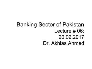 Banking Sector of Pakistan
Lecture # 06:
20.02.2017
Dr. Akhlas Ahmed
 