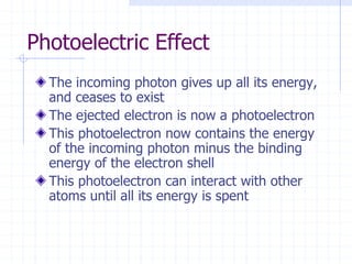 Photoelectric Effect
The incoming photon gives up all its energy,
and ceases to exist
The ejected electron is now a photoelectron
This photoelectron now contains the energy
of the incoming photon minus the binding
energy of the electron shell
This photoelectron can interact with other
atoms until all its energy is spent
 