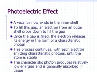 Photoelectric Effect
A vacancy now exists in the inner shell
To fill this gap, an electron from an outer
shell drops down to fill the gap
Once the gap is filled, the electron releases
its energy in the form of a characteristic
photon
This process continues, with each electron
emitting characteristic photons, until the
atom is stable
The characteristic photon produces relatively
low energies and is generally absorbed in
tissue
 