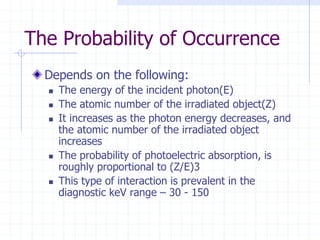 The Probability of Occurrence
Depends on the following:
 The energy of the incident photon(E)
 The atomic number of the irradiated object(Z)
 It increases as the photon energy decreases, and
the atomic number of the irradiated object
increases
 The probability of photoelectric absorption, is
roughly proportional to (Z/E)3
 This type of interaction is prevalent in the
diagnostic keV range – 30 - 150
 