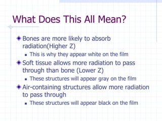 What Does This All Mean?
Bones are more likely to absorb
radiation(Higher Z)
 This is why they appear white on the film
Soft tissue allows more radiation to pass
through than bone (Lower Z)
 These structures will appear gray on the film
Air-containing structures allow more radiation
to pass through
 These structures will appear black on the film
 