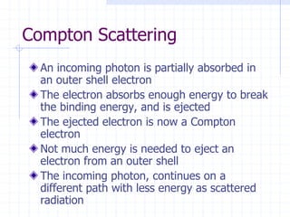 Compton Scattering
An incoming photon is partially absorbed in
an outer shell electron
The electron absorbs enough energy to break
the binding energy, and is ejected
The ejected electron is now a Compton
electron
Not much energy is needed to eject an
electron from an outer shell
The incoming photon, continues on a
different path with less energy as scattered
radiation
 