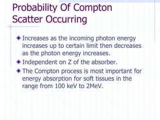 Probability Of Compton
Scatter Occurring
Increases as the incoming photon energy
increases up to certain limit then decreases
as the photon energy increases.
Independent on Z of the absorber.
The Compton process is most important for
energy absorption for soft tissues in the
range from 100 keV to 2MeV.
 