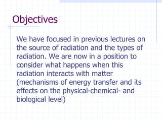 Objectives
We have focused in previous lectures on
the source of radiation and the types of
radiation. We are now in a position to
consider what happens when this
radiation interacts with matter
(mechanisms of energy transfer and its
effects on the physical-chemical- and
biological level)
 