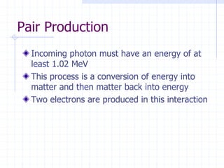 Pair Production
Incoming photon must have an energy of at
least 1.02 MeV
This process is a conversion of energy into
matter and then matter back into energy
Two electrons are produced in this interaction
 
