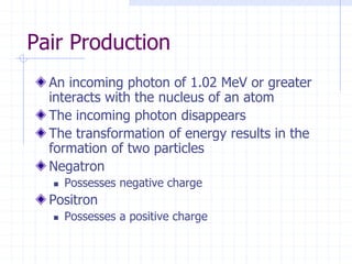 Pair Production
An incoming photon of 1.02 MeV or greater
interacts with the nucleus of an atom
The incoming photon disappears
The transformation of energy results in the
formation of two particles
Negatron
 Possesses negative charge
Positron
 Possesses a positive charge
 