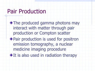 Pair Production
The produced gamma photons may
interact with matter through pair
production or Compton scatter
Pair production is used for positron
emission tomography, a nuclear
medicine imaging procedure
It is also used in radiation therapy
 