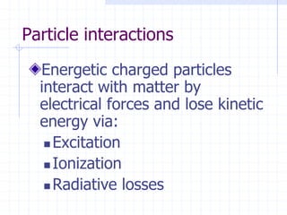 Particle interactions
Energetic charged particles
interact with matter by
electrical forces and lose kinetic
energy via:
 Excitation
 Ionization
 Radiative losses
 