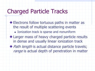Charged Particle Tracks
Electrons follow tortuous paths in matter as
the result of multiple scattering events
 Ionization track is sparse and nonuniform
Larger mass of heavy charged particle results
in dense and usually linear ionization track
Path length is actual distance particle travels;
range is actual depth of penetration in matter
 