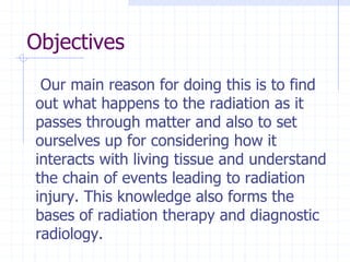 Objectives
Our main reason for doing this is to find
out what happens to the radiation as it
passes through matter and also to set
ourselves up for considering how it
interacts with living tissue and understand
the chain of events leading to radiation
injury. This knowledge also forms the
bases of radiation therapy and diagnostic
radiology.
 