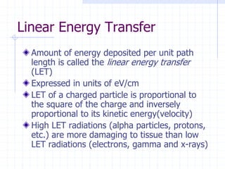 Linear Energy Transfer
Amount of energy deposited per unit path
length is called the linear energy transfer
(LET)
Expressed in units of eV/cm
LET of a charged particle is proportional to
the square of the charge and inversely
proportional to its kinetic energy(velocity)
High LET radiations (alpha particles, protons,
etc.) are more damaging to tissue than low
LET radiations (electrons, gamma and x-rays)
 