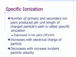 Specific Ionization
Number of primary and secondary ion
pairs produced per unit length of
charged particle’s path is called specific
ionization
 Expressed in ion pairs (IP)/mm
Increases with electrical charge of
particle
Decreases with increase incident
particle velocity
 