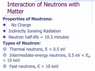 Properties of Neutrons:
No Charge
Indirectly Ionising Radiation
Neutron half-life ~ 10.3 minutes
Types of Neutron:
 Thermal neutrons, E < 0.5 eV
 Intermediate-energy neutrons, 0.5 eV < EN
< 10 keV
 Fast neutrons, E > 10 keV
Interaction of Neutrons with
Matter
 