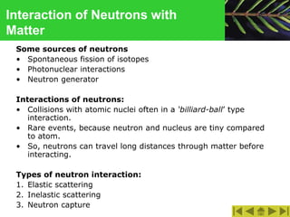 Interaction of Neutrons with
Matter
Some sources of neutrons
• Spontaneous fission of isotopes
• Photonuclear interactions
• Neutron generator
Interactions of neutrons:
• Collisions with atomic nuclei often in a ‘billiard-ball’ type
interaction.
• Rare events, because neutron and nucleus are tiny compared
to atom.
• So, neutrons can travel long distances through matter before
interacting.
Types of neutron interaction:
1. Elastic scattering
2. Inelastic scattering
3. Neutron capture
 
