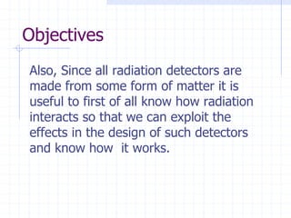 Objectives
Also, Since all radiation detectors are
made from some form of matter it is
useful to first of all know how radiation
interacts so that we can exploit the
effects in the design of such detectors
and know how it works.
 