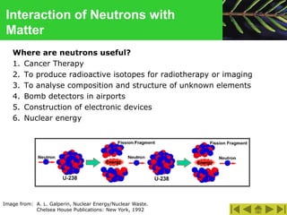 Interaction of Neutrons with
Matter
Where are neutrons useful?
1. Cancer Therapy
2. To produce radioactive isotopes for radiotherapy or imaging
3. To analyse composition and structure of unknown elements
4. Bomb detectors in airports
5. Construction of electronic devices
6. Nuclear energy
Image from: A. L. Galperin, Nuclear Energy/Nuclear Waste.
Chelsea House Publications: New York, 1992
 
