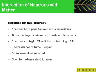 Interaction of Neutrons with
Matter
Neutrons for Radiotherapy
• Neutrons have good tumour killing capabilities
• Tissue damage is primarily by nuclear interactions
• Neutrons are high LET radiation + have high B.E.
 Lower chance of tumour repair
 Often lower dose required
 Good for radioresistant tumours
 