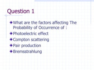 Question 1
What are the factors affecting The
Probability of Occurrence of :
Photoelectric effect
Compton scattering
Pair production
Bremsstrahlung
 