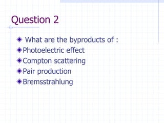 Question 2
What are the byproducts of :
Photoelectric effect
Compton scattering
Pair production
Bremsstrahlung
 